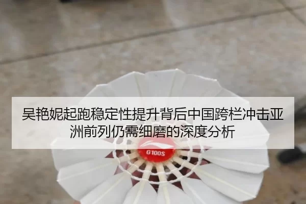 吴艳妮起跑稳定性提升背后中国跨栏冲击亚洲前列仍需细磨的深度分析