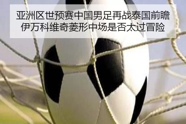 亚洲区世预赛中国男足再战泰国前瞻 伊万科维奇菱形中场是否太过冒险