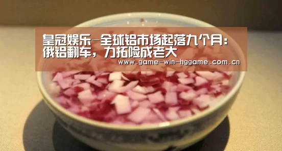 皇冠娱乐-全球铝市场起落九个月：俄铝翻车，力拓险成老大